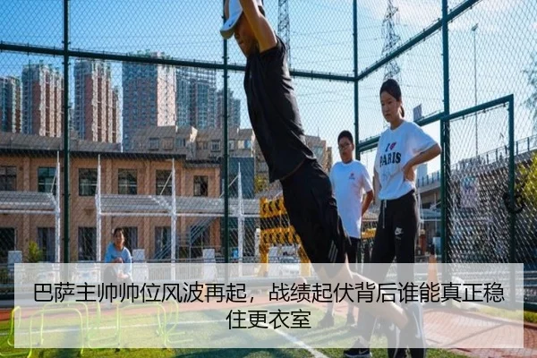 巴萨主帅帅位风波再起，战绩起伏背后谁能真正稳住更衣室