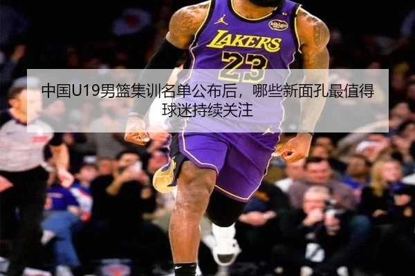 中国U19男篮集训名单公布后，哪些新面孔最值得球迷持续关注