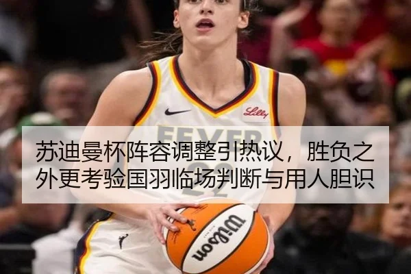苏迪曼杯阵容调整引热议，胜负之外更考验国羽临场判断与用人胆识